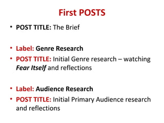 First POSTS
• POST TITLE: The Brief
• Label: Genre Research
• POST TITLE: Initial Genre research – watching
Fear Itself and reflections
• Label: Audience Research
• POST TITLE: Initial Primary Audience research
and reflections
 