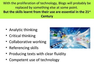With the proliferation of technology, Blogs will probably be
replaced by something else at some point.
But the skills learnt from their use are essential in the 21st
Century
• Analytic thinking
• Critical thinking
• Collaborative working
• Referencing skills
• Producing texts with clear fluidity
• Competent use of technology
 