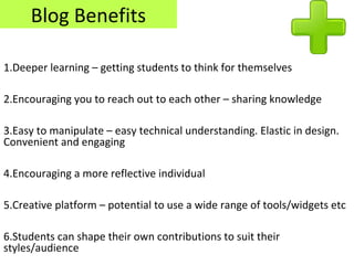 Blog Benefits
1.Deeper learning – getting students to think for themselves
2.Encouraging you to reach out to each other – sharing knowledge
3.Easy to manipulate – easy technical understanding. Elastic in design.
Convenient and engaging
4.Encouraging a more reflective individual
5.Creative platform – potential to use a wide range of tools/widgets etc
6.Students can shape their own contributions to suit their
styles/audience
 