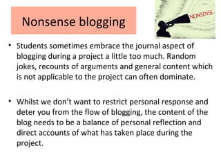 Nonsense blogging
• Students sometimes embrace the journal aspect of
blogging during a project a little too much. Random
jokes, recounts of arguments and general content which
is not applicable to the project can often dominate.
• Whilst we don’t want to restrict personal response and
deter you from the flow of blogging, the content of the
blog needs to be a balance of personal reflection and
direct accounts of what has taken place during the
project.
 