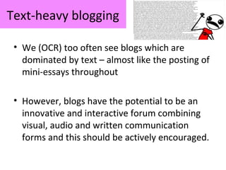 Text-heavy blogging
• We (OCR) too often see blogs which are
dominated by text – almost like the posting of
mini-essays throughout
• However, blogs have the potential to be an
innovative and interactive forum combining
visual, audio and written communication
forms and this should be actively encouraged.
 