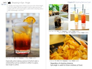 Let’s
Do SLR
f 6.0 l s 1/125 l ISO 120 l Exposure +1/3step l Mode Custom
f 4.5 l s 1/125 l ISO 120 l Exposure +1/3step l Mode Custom
f 5.6 l s 1/90 l ISO 3200 l Exposure +1step l Mode Custom
f 6.7 l s 1/90 l ISO 100 l Exposure +1/2step l Mode Custom
Regardless of shooting distance,
Eye-angle is useful to show vividness of food.
 