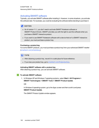C H A P T E R 1 0
Maintaining SMART Notebook software
165 smarttech.com/kb/170497
Activating SMART software
Typically, you activate SMART software after installing it. However, in some situations, you activate
the software later. For example, you could be evaluating the software before deciding to purchase it.
N O T E S
l As of version 11.1, you don’t need to activate SMART Notebook software or
SMART Product Drivers. SMART provides you with the right to use this software when you
purchase a SMART interactive product.
l If you want to use SMART Notebook software with a device that isn’t a SMART interactive
product, you must purchase a product key.
Purchasing a product key
For some SMART products, you must purchase a product key from your authorized SMART reseller
(smarttech.com/wheretobuy).
T I P S
l After obtaining a product key, record it in a safe place for future reference.
l If you lose your product key, go to smarttech.com/findproductkey.
Activating SMART software with a product key
After obtaining a product key, you can activate SMART software.
To activate SMART software
1. In Windows XP and Windows 7 operating systems, select Start > All Programs >
SMART Technologies > SMART Tools > SMART Product Update.
OR
In Windows 8 operating system, go to the Apps screen and then scroll to and press
SMART Product Update.
The SMART Product Update window appears.
 
