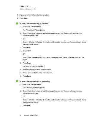 C H A P T E R 2
Creating and working with files
18 smarttech.com/kb/170497
7. Type a name for the file in the File name box.
8. Press Save.
To save a file automatically as PDF files
1. Select File > Timed Saves.
The Timed Save Wizard appears.
2. Select Every time I move to a different page to export your file automatically when you
display a different page.
OR
Select 1 minute, 5 minutes, 15 minutes or 30 minutes to export your file automatically after a
specified period of time.
3. Press Next.
4. Select PDF.
OR
Select Time Stamped PDFs, if you want the exported files’ names to include the time of the
export.
5. Press Next.
The Save As dialog box appears.
6. Browse to where you want to export the file.
7. Type a name for the file in the File name box.
8. Press Save.
To save a file automatically as picture files
1. Select File > Timed Saves.
The Timed Save Wizard appears.
2. Select Every time I move to a different page to export your file automatically when you
display a different page.
OR
Select 1 minute, 5 minutes, 15 minutes or 30 minutes to export your file automatically after a
specified period of time.
3. Press Next.
 