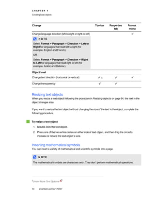 C H A P T E R 4
Creating basic objects
40 smarttech.com/kb/170497
Change Toolbar Properties
tab
Format
menu
Change language direction (left-to-right or right-to-left)
N O T E
Select Format > Paragraph > Direction > Left to
Right for languages that read left to right (for
example, English and French).
OR
Select Format > Paragraph > Direction > Right
to Left for languages that read right to left (for
example, Arabic and Hebrew).
Object level
Change text direction (horizontal or vertical) 5
Change transparency
Resizing text objects
When you resize a text object following the procedure in Resizing objects on page 64, the text in the
object changes size.
If you want to resize the text object without changing the size of the text in the object, complete the
following procedure.
To resize a text object
1. Double-click the text object.
2. Press one of the two white circles on either side of text object, and then drag the circle to
increase or reduce the text object’s size.
Inserting mathematical symbols
You can insert a variety of mathematical and scientific symbols into a page.
N O T E
The mathematical symbols are characters only. They don’t perform mathematical operations.
5Under More Text Options
 
