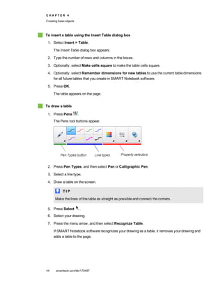 C H A P T E R 4
Creating basic objects
44 smarttech.com/kb/170497
To insert a table using the Insert Table dialog box
1. Select Insert > Table.
The Insert Table dialog box appears.
2. Type the number of rows and columns in the boxes.
3. Optionally, select Make cells square to make the table cells square.
4. Optionally, select Remember dimensions for new tables to use the current table dimensions
for all future tables that you create in SMART Notebook software.
5. Press OK.
The table appears on the page.
To draw a table
1. Press Pens .
The Pens tool buttons appear.
2. Press Pen Types, and then select Pen or Calligraphic Pen.
3. Select a line type.
4. Draw a table on the screen.
T I P
Make the lines of the table as straight as possible and connect the corners.
5. Press Select .
6. Select your drawing.
7. Press the menu arrow, and then select Recognize Table.
If SMART Notebook software recognizes your drawing as a table, it removes your drawing and
adds a table to the page.
 