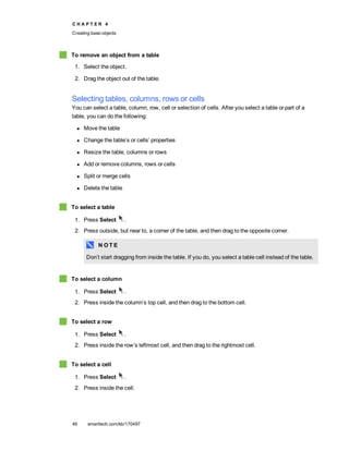 C H A P T E R 4
Creating basic objects
46 smarttech.com/kb/170497
To remove an object from a table
1. Select the object.
2. Drag the object out of the table.
Selecting tables, columns, rows or cells
You can select a table, column, row, cell or selection of cells. After you select a table or part of a
table, you can do the following:
l Move the table
l Change the table’s or cells’ properties
l Resize the table, columns or rows
l Add or remove columns, rows or cells
l Split or merge cells
l Delete the table
To select a table
1. Press Select .
2. Press outside, but near to, a corner of the table, and then drag to the opposite corner.
N O T E
Don’t start dragging from inside the table. If you do, you select a table cell instead of the table.
To select a column
1. Press Select .
2. Press inside the column’s top cell, and then drag to the bottom cell.
To select a row
1. Press Select .
2. Press inside the row’s leftmost cell, and then drag to the rightmost cell.
To select a cell
1. Press Select .
2. Press inside the cell.
 