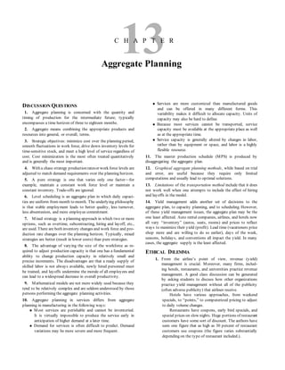13C H A P T E R
Aggregate Planning
DISCUSSION QUESTIONS
1. Aggregate planning is concerned with the quantity and
timing of production for the intermediate future; typically
encompasses a time horizon of three to eighteen months.
2. Aggregate means combining the appropriate products and
resources into general, or overall, terms.
3. Strategic objectives: minimize cost over the planning period,
smooth fluctuations in work force, drive down inventory levels for
time-sensitive stock, and meet a high level of service regardless of
cost. Cost minimization is the most often treated quantitatively
and is generally the most important.
4. With a chase strategy production ratesor work force levels are
adjusted to match demand requirements over the planning horizon.
5. A pure strategy is one that varies only one factor—for
example, maintain a constant work force level or maintain a
constant inventory. Trade-offs are ignored.
6. Level scheduling is an aggregate plan in which daily capaci-
ties are uniform from month to month. The underlying philosophy
is that stable employment leads to better quality, less turnover,
less absenteeism, and more employee commitment.
7. Mixed strategy is a planning approach in which two or more
options, such as overtime, subcontracting, hiring and layoff, etc.,
are used. There are both inventory changes and work force and pro-
duction rate changes over the planning horizon. Typically, mixed
strategies are better (result in lower costs) than pure strategies.
8. The advantage of varying the size of the workforce as re-
quired to adjust production capacity is that one has a fundamental
ability to change production capacity in relatively small and
precise increments. The disadvantages are that a ready supply of
skilled labor is not always available, newly hired personnel must
be trained, and layoffs undermine the morale of all employees and
can lead to a widespread decrease in overall productivity.
9. Mathematical models are not more widely used because they
tend to be relatively complex and are seldom understood by those
persons performing the aggregate planning activities.
10. Aggregate planning in services differs from aggregate
planning in manufacturing in the following ways:
 Most services are perishable and cannot be inventoried.
It is virtually impossible to produce the service early in
anticipation of higher demand at a later time.
 Demand for services is often difficult to predict. Demand
variations may be more severe and more frequent.
 Services are more customized than manufactured goods
and can be offered in many different forms. This
variability makes it difficult to allocate capacity. Units of
capacity may also be hard to define.
 Because most services cannot be transported, service
capacity must be available at the appropriate place as well
as at the appropriate time.
 Service capacity is generally altered by changes in labor,
rather than by equipment or space, and labor is a highly
flexible resource.
11. The master production schedule (MPS) is produced by
disaggregating the aggregate plan.
12. Graphical aggregate planning methods, while based on trial
and error, are useful because they require only limited
computations and usually lead to optimal solutions.
13. Limitations of the transportation method include that it does
not work well when one attempts to include the effect of hiring
and layoffs in the model.
14. Yield management adds another set of decisions to the
aggregate plan, to capacity planning, and to scheduling. However,
of these yield management issues, the aggregate plan may be the
one least affected. Auto rental companies, airlines, and hotels now
all vary “inventory” (autos, seats, rooms) and prices to reflect
ways to maximize their yield (profit). Lead time (vacationers price
shop more and are willing to do so earlier), days of the week,
seasons, holidays, and conventions all impact the yield. In many
cases, the aggregate supply is the least affected.
ETHICAL DILEMMA
1. From the airline’s point of view, revenue (yield)
management is crucial. Moreover, many firms, includ-
ing hotels, restaurants, and universities practice revenue
management. A good class discussion can be generated
by asking students to discuss how other organizations
practice yield management without all of the publicity
(often adverse publicity) that airlines receive.
Hotels have various approaches, from weekend
specials, to “points,” to computerized pricing to adjust
to daily volume changes.
Restaurants have coupons, early bird specials, and
special prices on slow nights. Huge portions of restaurant
customers have some sort of discount. The authors have
seen one figure that as high as 30 percent of restaurant
customers use coupons (the figure varies substantially
depending on the type of restaurant included.).
 