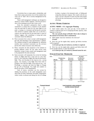 CHAPTER 13 AG G R EG A TE PLA N N I N G 181
Universities have so many grants, scholarships, and
loans that in many universities mostof the students have
some sort of “deal”; this is revenue management for the
university.
These yield management techniques are designed to
appeal to various market segments. And the pervasive-
ness of the techniques proves that it does work.
From the customer’s perspective there is often
resentment at sitting next to someone on the airplane
who has paid half as much for the same flight as you
paid—or going to a restaurant and having the customer
who arrived 15 minutes earlier than you or who has a
coupon, pay half the price for the same meal. A sense of
fairness suggests that something is wrong and some
customers resent the difference.
2. Most customers have come to accept yield management
and take full advantage of the opportunities it affords.
The multiple pricing of yield management by definition
satisfies more customers (customers use the services)
and the firm utilizes resources more effectively.
3. Many customers do take exception to the variation in
pricing—different prices for the same service seem
inherently wrong to many people and management need
to be prepared for the irate customer.
4. Some customers will manipulate the system by booking
tickets on flights that have a stop over in a city they
travel to, but which has a higher fare than the destination
flight. They exit the plane at the stopover city—saving
money. For instance, if the flight from New York to
Chicago is less than the flight to the stopover city—say
Pittsburgh, a customer can book the flight to Chicago
but get off in Pittsburgh. You might ask students to
discuss the ethics of this manipulation.
And, of course, customers use the system by
finding the positions on the yield management curve
that works for them. Sometimes this means shoppingfor
tickets weeks in advance and taking the risk of a change
in plans, or going to the restaurant early, or finding and
using those discount coupons. How much work do you
want to do for a discount? It turns out that some people
will not do the work necessary to use the system to their
advantage.
ACTIVE MODEL EXERCISE
ACTIVE MODEL 13.1: Aggregate Planning
1. Each worker makes five units per day. If the number of
workers is reduced from 10 to 9, dropping thedaily capacity, what
happens to the cost?
The cost actually drops to $54,465. This is due to drops in
the amount of inventory that is maintained.
2. What regular time level minimizes the total cost?
39 units
3. How low can the regular daily capacity get before overtime
will be required?
At 22 units per day (4.4 workers), overtime is required.
4. How low can the regular daily capacity get before there will
not be enough capacity to meet the demand?
At 12 units per day (2.4 workers), demand cannot be met.
END-OF-CHAPTER PROBLEMS
13.1
Month
Production
Days
Forecast
Demand
Needed
Production
Each Day
Jan 22 1,000 45.5
Feb 18 1,100 61.1
Mar 22 1,200 54.5
Apr 21 1,300 61.9
May 22 1,350 61.4
Jun 21 1,350 64.3
July 21 1,300 61.9
Aug 22 1,200 54.5
Sep 21 1,100 52.4
Oct 22 1,100 50.0
Nov 20 1,050 52.5
Dec 20 900 45.0
252 13,950 55.4
(on average)
 