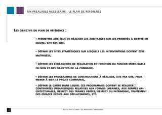 UN PREALABLE NECESSAIRE : LE PLAN DE REFERENCE




     Les   objectifs du plan de référence    :

                     -   permettre aux élus de réaliser les arbitrages sur les priorités à mettre en
                     œuvre, site pas site,


                     -   définir les sites stratégiques sur lesquels les interventions doivent être
                     maîtrisées,


                     -   définir les échéanciers de réalisation en fonction du foncier mobilisable
                     ou non et des objectifs de la commune,


                     -définir les programmes de constructions à réaliser, site par site, pour
                     mener à bien le projet communal,

                     -définir le cadre dans lequel ces programmes doivent se réaliser :
                     contraintes urbanistiques relatives aux formes urbaines, aux formes ar-
                     chitecturales, respect des trames vertes, respect du patrimoine, traitement
                     des espaces dédiés aux déplacements, etc.




10                                        Scot du Pays de Lorient / Les orientations d’aménagement
 
