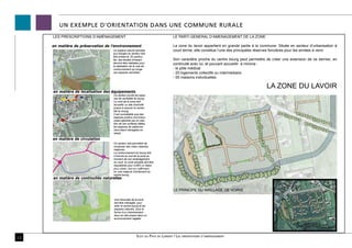 UN EXEMPLE D’ORIENTATION DANS UNE COMMUNE RURALE
     LES PRESCRIPTIONS D’AMÉNAGEMENT                                            LE PARTI GENERAL D’AMENAGEMENT DE LA ZONE

     en matière de préservation de l’environnement                              La zone du lavoir appartient en grande partie à la commune. Située en secteur d’urbanisation à
                                    Un espace naturel sensible                  court terme, elle constitue l’une des principales réserves foncières pour les années à venir.
                                    aux franges du secteur doit
                                    être préservé. En particu-
                                    lier, des études d’impact                   Son caractère proche du centre bourg peut permettre de créer une extension de ce dernier, en
                                    devront être réalisées pour                 continuité avec lui, et pouvant accueillir à minima :
                                    la réalisation de la voie de
                                    contournement qui longe                     - le pôle médical
                                    ces espaces sensibles.                      - 20 logements collectifs ou intermédiaire
                                                                                - 55 maisons individuelles

                                                                                                                                     LA ZONE DU LAVOIR
     en matière de localisation des équipements
                                    Ce secteur jouxte les espa-
                                    ces de centralité du bourg.
                                    Le nord de la zone doit
                                    accueillir un site d’activité
                                    propre à assurer la centra-
                                    lité du bourg.
                                    Il est souhaitable que des
                                    espaces publics conviviaux
                                    soient générés par la créa-
                                    tion de ces surfaces bâties,
                                    les espaces de stationne-
                                    ment étant ménagées en
                                    retrait.

     en matière de circulation
                                    Ce secteur doit permettre de
                                    composer des voies urbaines
                                    majeures.
                                    Le contournement du bourg doit
                                    s’inscrire au sud de la zone au
                                    moment de son aménagement.
                                    Au nord, la voirie actuelle doit être
                                    requalibrée pour s’offrir un statut
                                    plus urbain, tout en s’affirmant
                                    en voie majeure d’évitement du
                                    centre-bourg.
     en matière de continuités naturelles


                                                                                LE PRINCIPE DU MAILLAGE DE VOIRIE

                                     Une traversée de la zone
                                     doit être ménagée, pour
                                     relier le centre-bourg et les
                                     espaces naturels, sous la
                                     forme d’un cheminement
                                     doux en site propre dans un
                                     environnement végétal.


                                                                                                                                         Une option d’aménagement possible

12                                                       Scot du Pays de Lorient / Les orientations d’aménagement
 