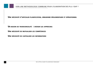 VERS UNE METHODOLOGIE COMMUNE POUR L’ELABORATION DES PLU / OAP ?




     Une   nécessité d’articuler planification, urbanisme réglementaire et opérationnel




     Un   besoin de transversalité   :   croiser les approches


     Une   nécessité de mutualiser les compétences


     Une   nécessité de capitaliser les informations




15                                         Scot du Pays de Lorient / Les orientations d’aménagement
 