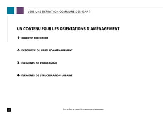 VERS UNE définition commune des OAP ?




     UN CONTENU POUR LES ORIENTATIONS D’AMÉNAGEMENT

     1-   objectif recherché




     2-   descriptif du parti d’aménagement




     3-   éléments de programme




     4-   éléments de structuration urbaine




17                                  Scot du Pays de Lorient / Les orientations d’aménagement
 