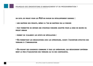 POURQUOI DES ORIENTATIONS D’AMENAGEMENT ET DE PROGRAMMATION ?




    un outil de projet pour les       PLU        en faveur du développement durable        :

    -   une maîtrise des projets, même si l’on ne maîtrise pas le foncier


    -   peut permettre de définir une stratégie foncière adaptée pour la mise en œuvre du
    projet urbain


    -   permet de   «calmer»   les effets de spéculation                        :

    • En   permettant les négociations avec les opérateurs, avant l’ouverture effective des
    terrains à l’urbanisation




    • En   posant des exigences commune à tous les opérateurs, qui négocieront différem-
    ment le prix d’aqcuisition des terrains au vu des contraintes.




3                               Scot du Pays de Lorient / Les orientations d’aménagement
 