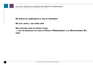 UN OUTIL SOUPLE AU SERVICE DES PROJETS COMMUNAUX




    Un   principe de compatibilité et non de conformité


    Un   outil souple   :   une forme libre


    Une souplesse pour les projets futurs
    ....tout en respectant les choix du Projet d’Aménagement                                 et de   Développement Du-
    rable




4                                 Scot du Pays de Lorient / Les orientations d’aménagement
 