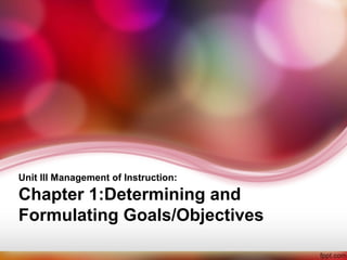 Unit III Management of Instruction: 
Chapter 1:Determining and 
Formulating Goals/Objectives 
 