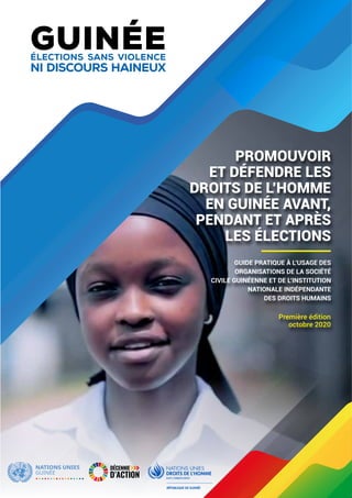 1Guide pratique de l’observation des droits de l’homme en période électorale en Guinée • Conakry, octobre 2020
PROMOUVOIR
ET DÉFENDRE LES
DROITS DE L’HOMME
EN GUINÉE AVANT,
PENDANT ET APRÈS
LES ÉLECTIONS
GUIDE PRATIQUE À L’USAGE DES
ORGANISATIONS DE LA SOCIÉTÉ
CIVILE GUINÉENNE ET DE L’INSTITUTION
NATIONALE INDÉPENDANTE
DES DROITS HUMAINS
Première édition
octobre 2020
GUINÉEÉLECTIONS SANS VIOLENCE
NI DISCOURS HAINEUX
 