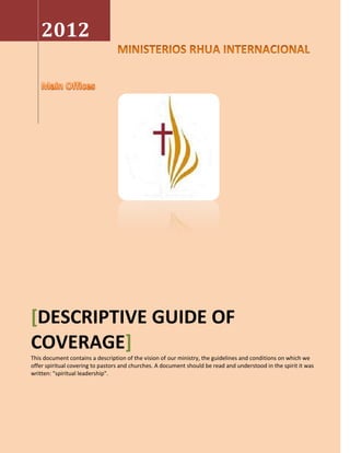 2012




[DESCRIPTIVE GUIDE OF
COVERAGE]
This document contains a description of the vision of our ministry, the guidelines and conditions on which we
offer spiritual covering to pastors and churches. A document should be read and understood in the spirit it was
written: "spiritual leadership".
 
