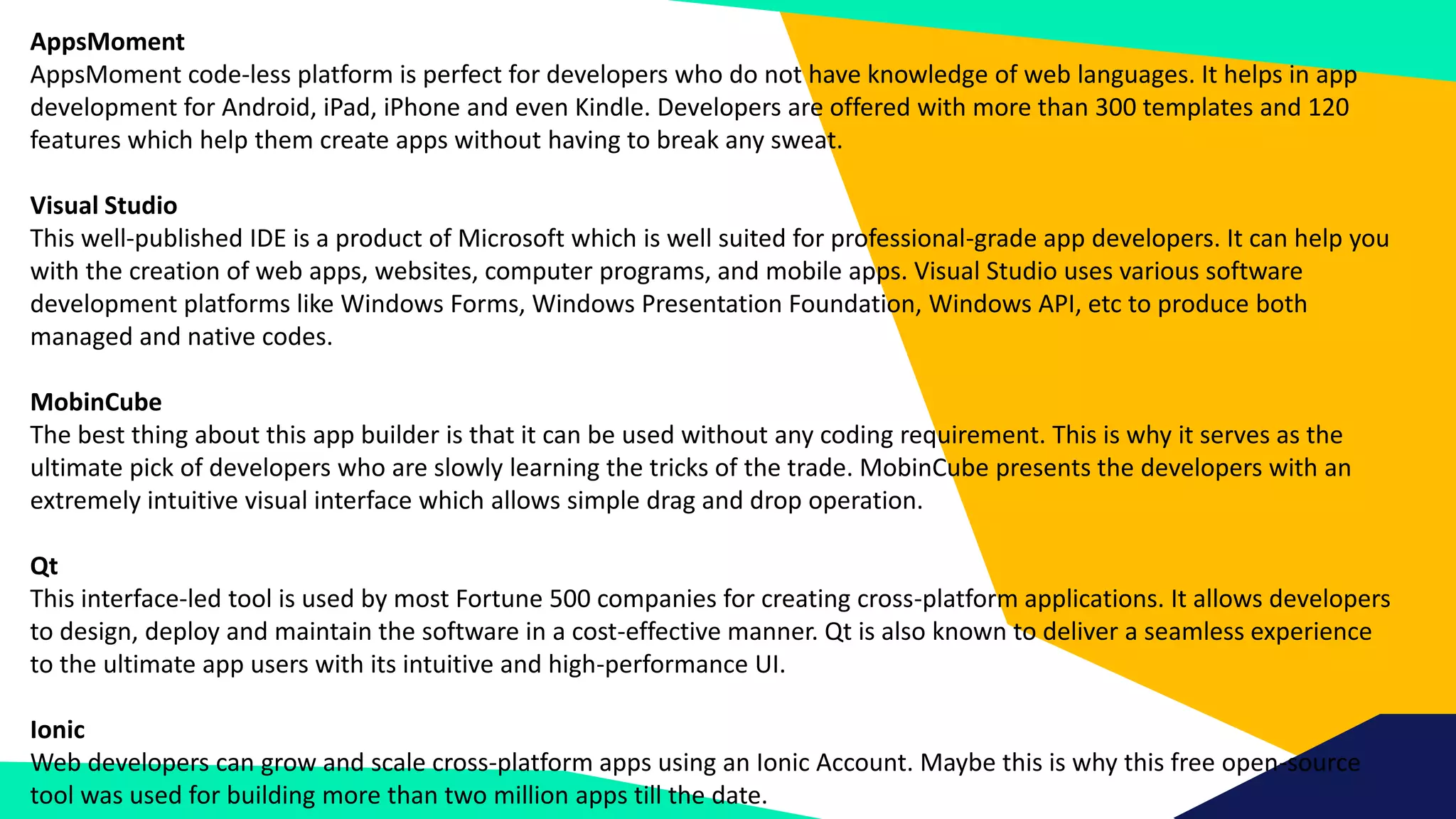 AppsMoment
AppsMoment code-less platform is perfect for developers who do not have knowledge of web languages. It helps in app
development for Android, iPad, iPhone and even Kindle. Developers are offered with more than 300 templates and 120
features which help them create apps without having to break any sweat.
Visual Studio
This well-published IDE is a product of Microsoft which is well suited for professional-grade app developers. It can help you
with the creation of web apps, websites, computer programs, and mobile apps. Visual Studio uses various software
development platforms like Windows Forms, Windows Presentation Foundation, Windows API, etc to produce both
managed and native codes.
MobinCube
The best thing about this app builder is that it can be used without any coding requirement. This is why it serves as the
ultimate pick of developers who are slowly learning the tricks of the trade. MobinCube presents the developers with an
extremely intuitive visual interface which allows simple drag and drop operation.
Qt
This interface-led tool is used by most Fortune 500 companies for creating cross-platform applications. It allows developers
to design, deploy and maintain the software in a cost-effective manner. Qt is also known to deliver a seamless experience
to the ultimate app users with its intuitive and high-performance UI.
Ionic
Web developers can grow and scale cross-platform apps using an Ionic Account. Maybe this is why this free open-source
tool was used for building more than two million apps till the date.
 