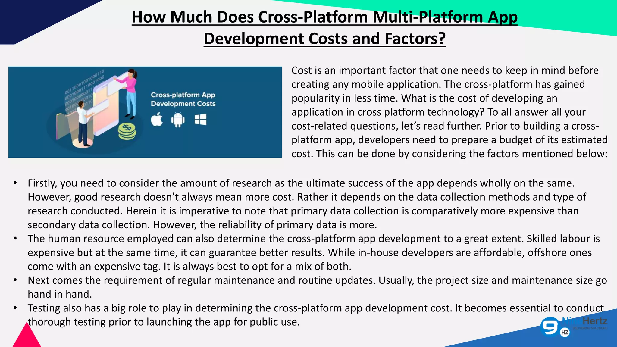 How Much Does Cross-Platform Multi-Platform App
Development Costs and Factors?
Cost is an important factor that one needs to keep in mind before
creating any mobile application. The cross-platform has gained
popularity in less time. What is the cost of developing an
application in cross platform technology? To all answer all your
cost-related questions, let’s read further. Prior to building a cross-
platform app, developers need to prepare a budget of its estimated
cost. This can be done by considering the factors mentioned below:
• Firstly, you need to consider the amount of research as the ultimate success of the app depends wholly on the same.
However, good research doesn’t always mean more cost. Rather it depends on the data collection methods and type of
research conducted. Herein it is imperative to note that primary data collection is comparatively more expensive than
secondary data collection. However, the reliability of primary data is more.
• The human resource employed can also determine the cross-platform app development to a great extent. Skilled labour is
expensive but at the same time, it can guarantee better results. While in-house developers are affordable, offshore ones
come with an expensive tag. It is always best to opt for a mix of both.
• Next comes the requirement of regular maintenance and routine updates. Usually, the project size and maintenance size go
hand in hand.
• Testing also has a big role to play in determining the cross-platform app development cost. It becomes essential to conduct
thorough testing prior to launching the app for public use.
 