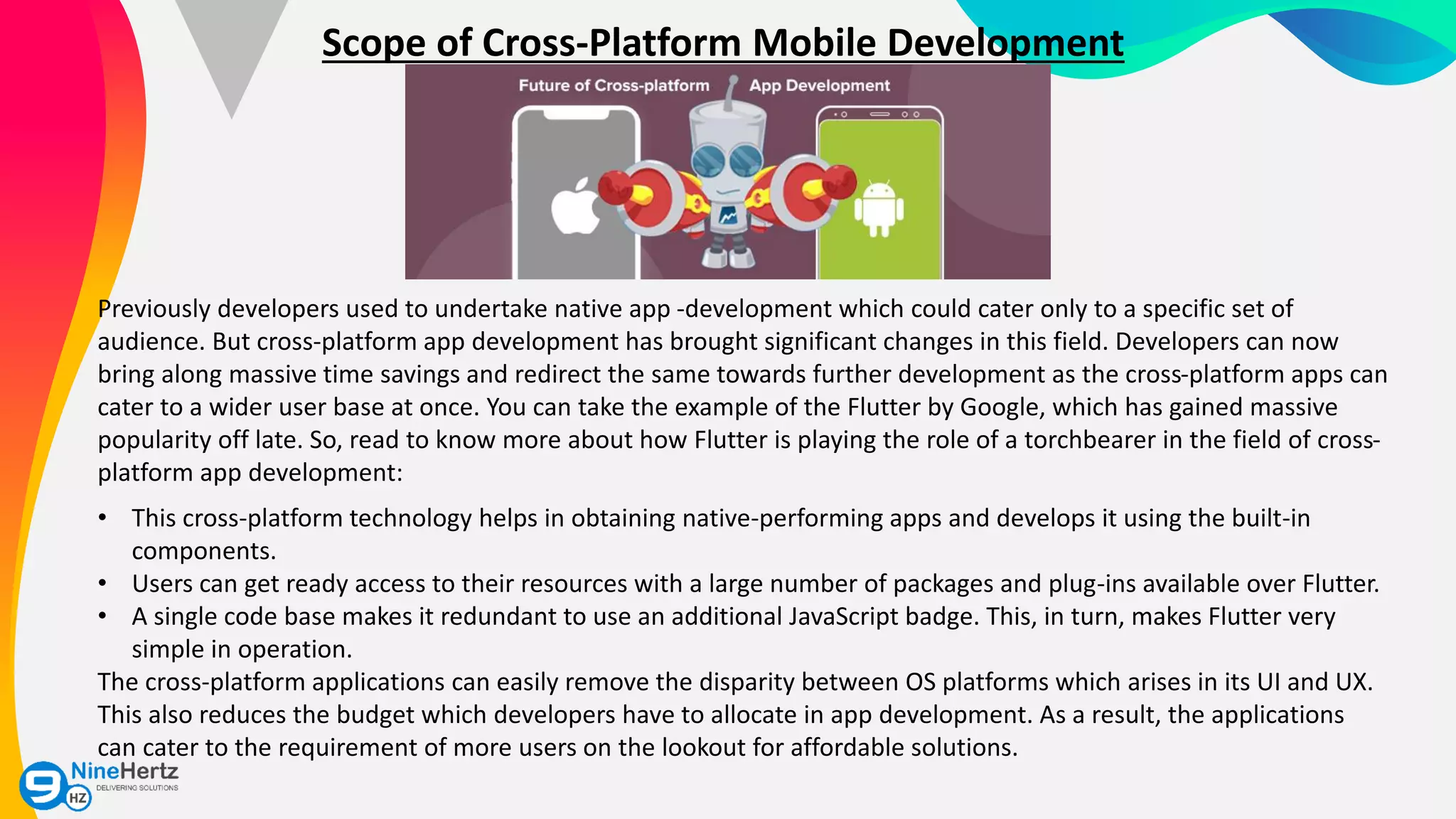 Scope of Cross-Platform Mobile Development
Previously developers used to undertake native app -development which could cater only to a specific set of
audience. But cross-platform app development has brought significant changes in this field. Developers can now
bring along massive time savings and redirect the same towards further development as the cross-platform apps can
cater to a wider user base at once. You can take the example of the Flutter by Google, which has gained massive
popularity off late. So, read to know more about how Flutter is playing the role of a torchbearer in the field of cross-
platform app development:
• This cross-platform technology helps in obtaining native-performing apps and develops it using the built-in
components.
• Users can get ready access to their resources with a large number of packages and plug-ins available over Flutter.
• A single code base makes it redundant to use an additional JavaScript badge. This, in turn, makes Flutter very
simple in operation.
The cross-platform applications can easily remove the disparity between OS platforms which arises in its UI and UX.
This also reduces the budget which developers have to allocate in app development. As a result, the applications
can cater to the requirement of more users on the lookout for affordable solutions.
 