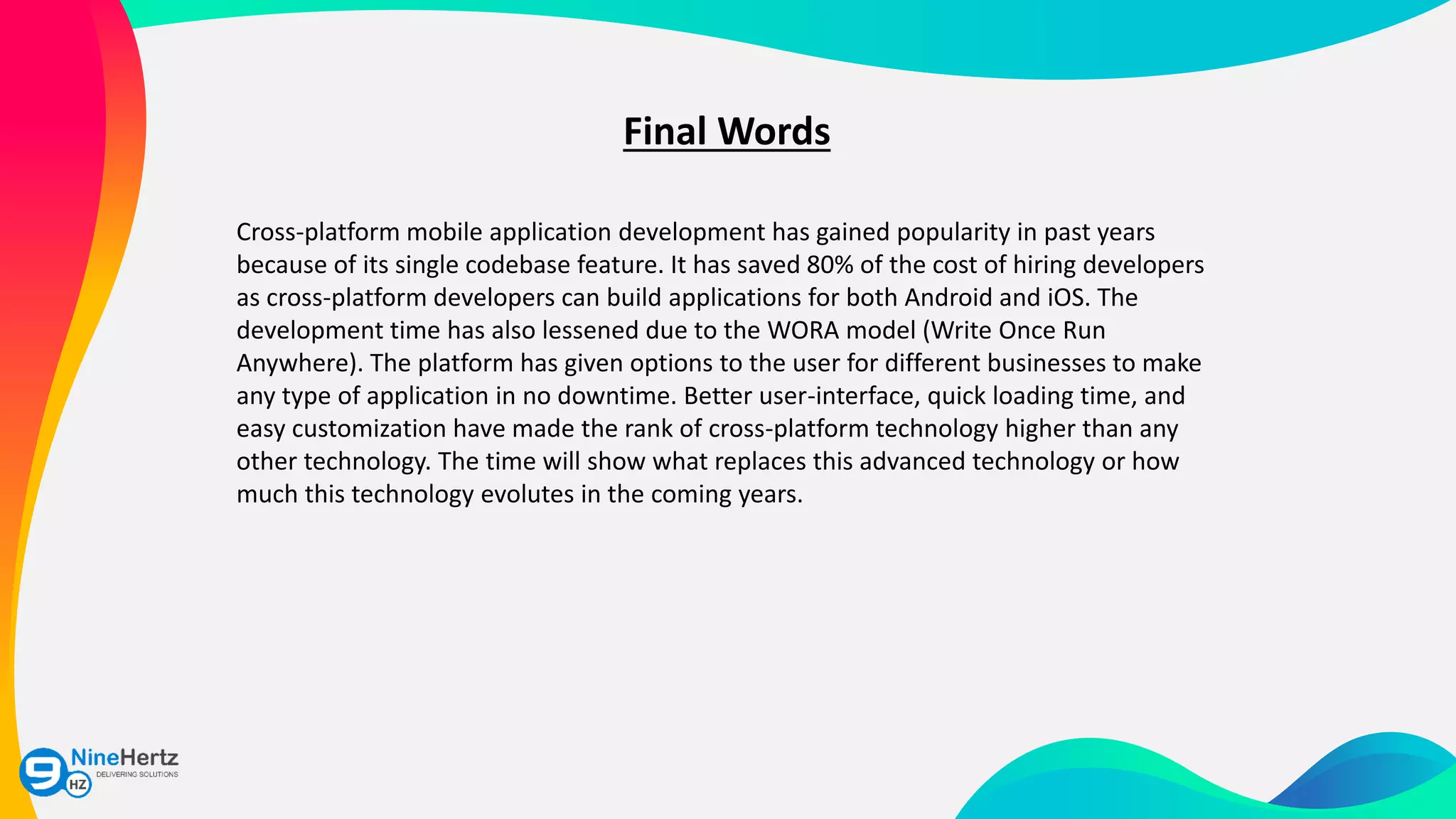 Final Words
Cross-platform mobile application development has gained popularity in past years
because of its single codebase feature. It has saved 80% of the cost of hiring developers
as cross-platform developers can build applications for both Android and iOS. The
development time has also lessened due to the WORA model (Write Once Run
Anywhere). The platform has given options to the user for different businesses to make
any type of application in no downtime. Better user-interface, quick loading time, and
easy customization have made the rank of cross-platform technology higher than any
other technology. The time will show what replaces this advanced technology or how
much this technology evolutes in the coming years.
 