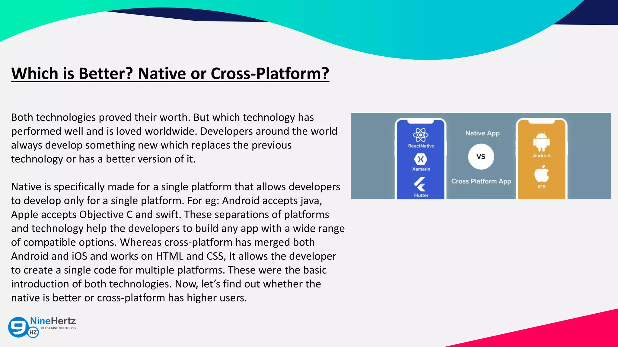 Which is Better? Native or Cross-Platform?
Both technologies proved their worth. But which technology has
performed well and is loved worldwide. Developers around the world
always develop something new which replaces the previous
technology or has a better version of it.
Native is specifically made for a single platform that allows developers
to develop only for a single platform. For eg: Android accepts java,
Apple accepts Objective C and swift. These separations of platforms
and technology help the developers to build any app with a wide range
of compatible options. Whereas cross-platform has merged both
Android and iOS and works on HTML and CSS, It allows the developer
to create a single code for multiple platforms. These were the basic
introduction of both technologies. Now, let’s find out whether the
native is better or cross-platform has higher users.
 