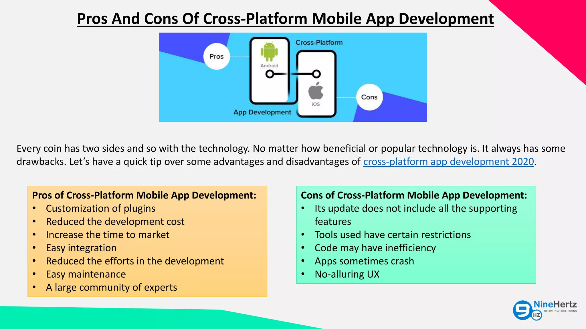 Pros And Cons Of Cross-Platform Mobile App Development
Every coin has two sides and so with the technology. No matter how beneficial or popular technology is. It always has some
drawbacks. Let’s have a quick tip over some advantages and disadvantages of cross-platform app development 2020.
Pros of Cross-Platform Mobile App Development:
• Customization of plugins
• Reduced the development cost
• Increase the time to market
• Easy integration
• Reduced the efforts in the development
• Easy maintenance
• A large community of experts
Cons of Cross-Platform Mobile App Development:
• Its update does not include all the supporting
features
• Tools used have certain restrictions
• Code may have inefficiency
• Apps sometimes crash
• No-alluring UX
 