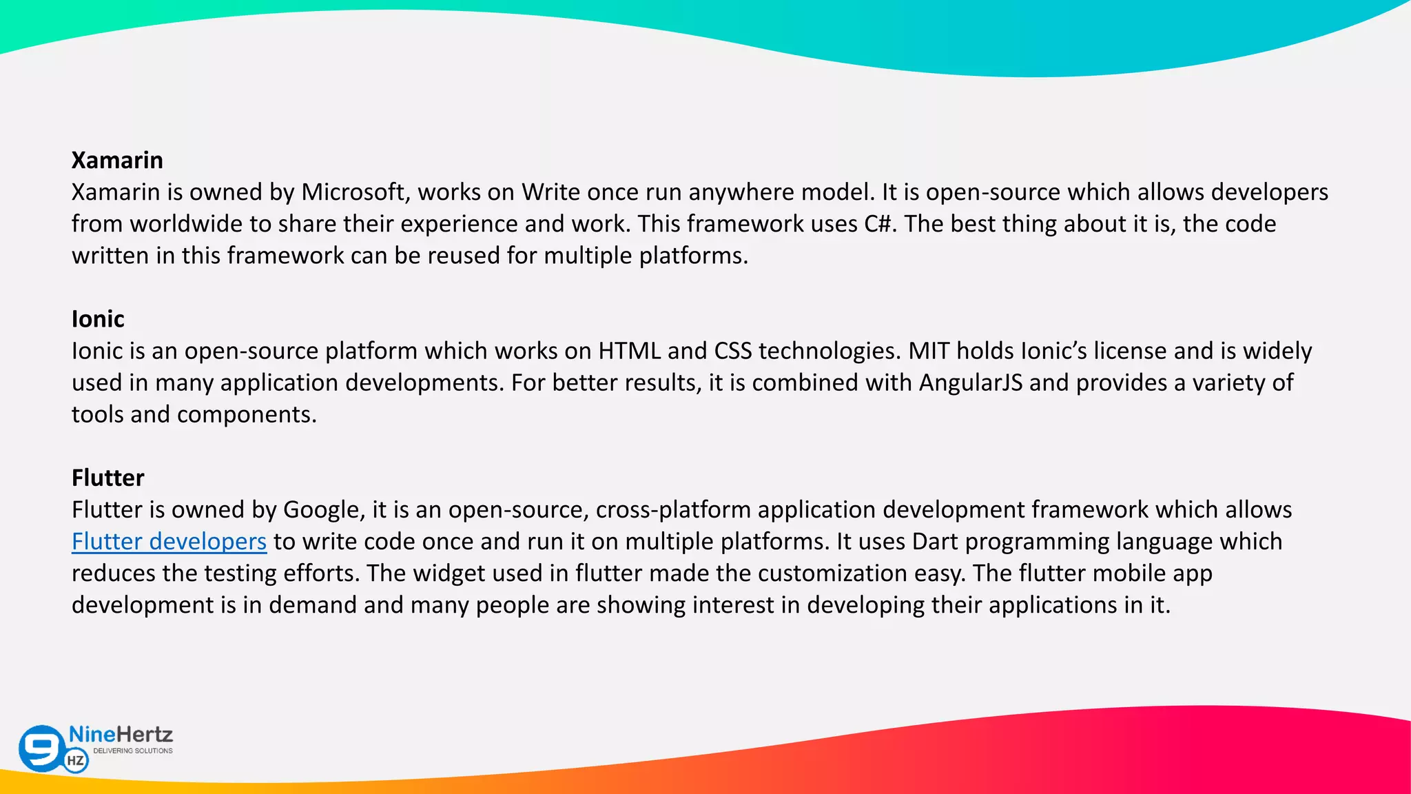 Xamarin
Xamarin is owned by Microsoft, works on Write once run anywhere model. It is open-source which allows developers
from worldwide to share their experience and work. This framework uses C#. The best thing about it is, the code
written in this framework can be reused for multiple platforms.
Ionic
Ionic is an open-source platform which works on HTML and CSS technologies. MIT holds Ionic’s license and is widely
used in many application developments. For better results, it is combined with AngularJS and provides a variety of
tools and components.
Flutter
Flutter is owned by Google, it is an open-source, cross-platform application development framework which allows
Flutter developers to write code once and run it on multiple platforms. It uses Dart programming language which
reduces the testing efforts. The widget used in flutter made the customization easy. The flutter mobile app
development is in demand and many people are showing interest in developing their applications in it.
 