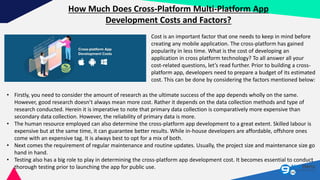 How Much Does Cross-Platform Multi-Platform App
Development Costs and Factors?
Cost is an important factor that one needs to keep in mind before
creating any mobile application. The cross-platform has gained
popularity in less time. What is the cost of developing an
application in cross platform technology? To all answer all your
cost-related questions, let’s read further. Prior to building a cross-
platform app, developers need to prepare a budget of its estimated
cost. This can be done by considering the factors mentioned below:
• Firstly, you need to consider the amount of research as the ultimate success of the app depends wholly on the same.
However, good research doesn’t always mean more cost. Rather it depends on the data collection methods and type of
research conducted. Herein it is imperative to note that primary data collection is comparatively more expensive than
secondary data collection. However, the reliability of primary data is more.
• The human resource employed can also determine the cross-platform app development to a great extent. Skilled labour is
expensive but at the same time, it can guarantee better results. While in-house developers are affordable, offshore ones
come with an expensive tag. It is always best to opt for a mix of both.
• Next comes the requirement of regular maintenance and routine updates. Usually, the project size and maintenance size go
hand in hand.
• Testing also has a big role to play in determining the cross-platform app development cost. It becomes essential to conduct
thorough testing prior to launching the app for public use.
 