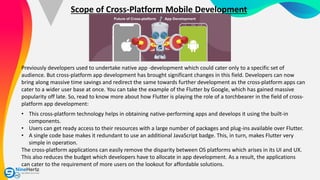 Scope of Cross-Platform Mobile Development
Previously developers used to undertake native app -development which could cater only to a specific set of
audience. But cross-platform app development has brought significant changes in this field. Developers can now
bring along massive time savings and redirect the same towards further development as the cross-platform apps can
cater to a wider user base at once. You can take the example of the Flutter by Google, which has gained massive
popularity off late. So, read to know more about how Flutter is playing the role of a torchbearer in the field of cross-
platform app development:
• This cross-platform technology helps in obtaining native-performing apps and develops it using the built-in
components.
• Users can get ready access to their resources with a large number of packages and plug-ins available over Flutter.
• A single code base makes it redundant to use an additional JavaScript badge. This, in turn, makes Flutter very
simple in operation.
The cross-platform applications can easily remove the disparity between OS platforms which arises in its UI and UX.
This also reduces the budget which developers have to allocate in app development. As a result, the applications
can cater to the requirement of more users on the lookout for affordable solutions.
 