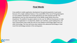 Final Words
Cross-platform mobile application development has gained popularity in past years
because of its single codebase feature. It has saved 80% of the cost of hiring developers
as cross-platform developers can build applications for both Android and iOS. The
development time has also lessened due to the WORA model (Write Once Run
Anywhere). The platform has given options to the user for different businesses to make
any type of application in no downtime. Better user-interface, quick loading time, and
easy customization have made the rank of cross-platform technology higher than any
other technology. The time will show what replaces this advanced technology or how
much this technology evolutes in the coming years.
 
