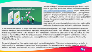 “Are you looking for budget-friendly mobile applications? Do you
want an application that reaches a wider audience? Want to hire
cross-platform app development company for your dream project?
For all of these questions, there’s one solution, i.e. cross-platform
application development services. How does it save money? How
does it benefit you? Let’s find out with this complete guide of 2020
showing the advancements of cross-platform mobile app
development.”
Cross-platform is among those platforms which have made mobile
application development easy and highly used among the coders.
In the modern era, the lives of people have been surrounded by mobile phones. This gadget is no longer used to make calls
and texts. Moreover, it has its importance in the daily activity of humans. From a small reminder to booking flight tickets, the
mobiles played a crucial role. That is the reason this 6-inch screen is considered as a basic need of the 21st century. But what
made it so important to us? Well, the various applications in the mobile which do their respective work to make our lives
easygoing. With the various applications, the various platforms are introduced for mobile phones such as Windows, iOS,
Android, BlackBerry, etc.
The world is divided into these platforms using their compatible application. Whenever a businessman thinks to deploy its
business online, he tries to gain the attention of almost every user. The application owner plans the idea of the targeted
audience and makes sure he spends less money on building it and captures more attention from users.
 