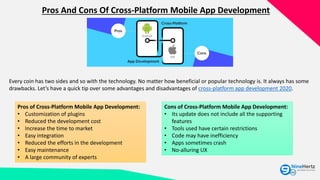 Pros And Cons Of Cross-Platform Mobile App Development
Every coin has two sides and so with the technology. No matter how beneficial or popular technology is. It always has some
drawbacks. Let’s have a quick tip over some advantages and disadvantages of cross-platform app development 2020.
Pros of Cross-Platform Mobile App Development:
• Customization of plugins
• Reduced the development cost
• Increase the time to market
• Easy integration
• Reduced the efforts in the development
• Easy maintenance
• A large community of experts
Cons of Cross-Platform Mobile App Development:
• Its update does not include all the supporting
features
• Tools used have certain restrictions
• Code may have inefficiency
• Apps sometimes crash
• No-alluring UX
 