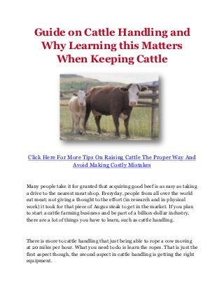 Guide on Cattle Handling and
    Why Learning this Matters
       When Keeping Cattle




Click Here For More Tips On Raising Cattle The Proper Way And
                Avoid Making Costly Mistakes


Many people take it for granted that acquiring good beef is as easy as taking
a drive to the nearest meat shop. Everyday, people from all over the world
eat meat; not giving a thought to the effort (in research and in physical
work) it took for that piece of Angus steak to get in the market. If you plan
to start a cattle farming business and be part of a billion-dollar industry,
there are a lot of things you have to learn, such as cattle handling.



There is more to cattle handling that just being able to rope a cow moving
at 20 miles per hour. What you need to do is learn the ropes. That is just the
first aspect though, the second aspect in cattle handling is getting the right
equipment.
 