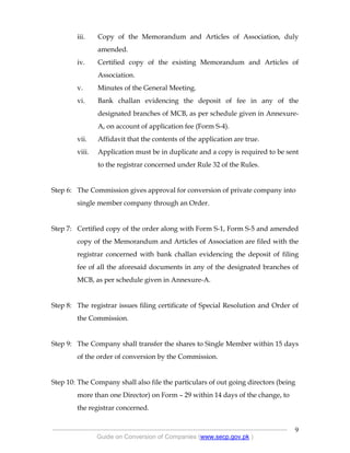 .
----------------------------------------------------------------------------------------------------------------
Guide on Conversion of Companies (www.secp.gov.pk )
9
iii. Copy of the Memorandum and Articles of Association, duly
amended.
iv. Certified copy of the existing Memorandum and Articles of
Association.
v. Minutes of the General Meeting.
vi. Bank challan evidencing the deposit of fee in any of the
designated branches of MCB, as per schedule given in Annexure-
A, on account of application fee (Form S-4).
vii. Affidavit that the contents of the application are true.
viii. Application must be in duplicate and a copy is required to be sent
to the registrar concerned under Rule 32 of the Rules.
Step 6: The Commission gives approval for conversion of private company into
single member company through an Order.
Step 7: Certified copy of the order along with Form S-1, Form S-5 and amended
copy of the Memorandum and Articles of Association are filed with the
registrar concerned with bank challan evidencing the deposit of filing
fee of all the aforesaid documents in any of the designated branches of
MCB, as per schedule given in Annexure-A.
Step 8: The registrar issues filing certificate of Special Resolution and Order of
the Commission.
Step 9: The Company shall transfer the shares to Single Member within 15 days
of the order of conversion by the Commission.
Step 10: The Company shall also file the particulars of out going directors (being
more than one Director) on Form – 29 within 14 days of the change, to
the registrar concerned.
 