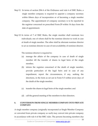 .
----------------------------------------------------------------------------------------------------------------
Guide on Conversion of Companies (www.secp.gov.pk )
10
Step 11: In terms of section 204-A of the Ordinance and rule 6 of SMC Rules, a
single member company is required to appoint a company secretary
within fifteen days of incorporation or of becoming a single member
company. The appointment of company secretary is to be reported to
the registrar concerned on prescribed Form-29 within 14 days from the
date of appointment.
Step 12: In terms of 7 of SMC Rules, the single member shall nominate two
individuals; one of whom shall be the nominee director to work in case
of death of single member. The other shall be alternate nominee director
to act as nominee director in case of non-availability of nominee director.
The nominee director is required to:
(a) manage the affairs of the company in case of death of single
member till the transfer of shares to legal heirs of the single
member;
(b) inform the registrar concerned of the death of single member,
provide particulars of the legal heirs and in case of any
impediment, report the circumstances, if any, seeking the
directions, in the form as set out in Form S-3 within seven days of
the death of the single member;
(c) transfer the shares to legal heirs of the single member; and
(d) call the general meeting of the members to elect directors.
6. CONVERSION FROM SINGLE MEMBER COMPANY INTO PRIVATE
COMPANY
A single member company (originally incorporated as Single Member Company
or converted from private company as such) may convert into private company
in accordance with rule 4 of the SMC rules. The persons becoming members due
 