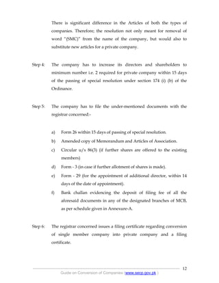 .
----------------------------------------------------------------------------------------------------------------
Guide on Conversion of Companies (www.secp.gov.pk )
12
There is significant difference in the Articles of both the types of
companies. Therefore; the resolution not only meant for removal of
word “(SMC)” from the name of the company, but would also to
substitute new articles for a private company.
Step 4: The company has to increase its directors and shareholders to
minimum number i.e. 2 required for private company within 15 days
of the passing of special resolution under section 174 (i) (b) of the
Ordinance.
Step 5: The company has to file the under-mentioned documents with the
registrar concerned:-
a) Form 26 within 15 days of passing of special resolution.
b) Amended copy of Memorandum and Articles of Association.
c) Circular u/s 86(3) (if further shares are offered to the existing
members)
d) Form - 3 (in case if further allotment of shares is made).
e) Form - 29 (for the appointment of additional director, within 14
days of the date of appointment).
f) Bank challan evidencing the deposit of filing fee of all the
aforesaid documents in any of the designated branches of MCB,
as per schedule given in Annexure-A.
Step 6: The registrar concerned issues a filing certificate regarding conversion
of single member company into private company and a filing
certificate.
 