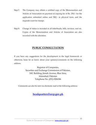 .
----------------------------------------------------------------------------------------------------------------
Guide on Conversion of Companies (www.secp.gov.pk )
13
Step 7: The Company may obtain a certified copy of the Memorandum and
Articles of Association on payment of copying fee of Rs. 250/- for the
application submitted online and 500/- in physical form, and the
requisite court fee stamps.
Step 8: Change of status is recorded in all letterheads, bills, invoices, seal etc.
Copies of the Memorandum and Articles of Association are also
recorded with the alteration.
PUBLIC CONSULTATION
If you have any suggestions for the development in the legal framework or
otherwise, lease let us know about your opinion/comments on the following
address.
Registrar of Companies,
Securities and Exchange Commission of Pakistan,
NIC Building, Jinnah Avenue, Blue Area,
Islamabad, Pakistan
Telephone No. (051)-9206306
Comments can also be sent via electronic mail at the following address:
headquarters@secp.gov.pk
 