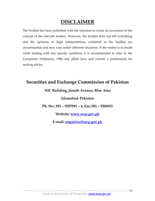 .
----------------------------------------------------------------------------------------------------------------
Guide on Conversion of Companies (www.secp.gov.pk )
15
DISCLAIMER
The booklet has been published with the intention to create an awareness of the
concept of the relevant matters. However, the booklet does not tell everything
and the opinions or legal interpretations, contained in the booklet are
circumstantial and may vary under different situations. If the reader is in doubt
while dealing with any specific condition, it is recommended to refer to the
Companies Ordinance, 1984 and allied laws and consult a professional for
seeking advice.
Securities and Exchange Commission of Pakistan
NIC Building, Jinnah Avenue, Blue Area
Islamabad, Pakistan
Ph. No.: 051 – 9207091 – 4, Fax: 051 – 9204915
Website: www.secp.gov.pk
E-mail: enquiries@secp.gov.pk
 