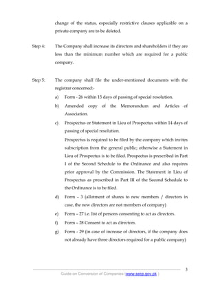 .
----------------------------------------------------------------------------------------------------------------
Guide on Conversion of Companies (www.secp.gov.pk )
3
change of the status, especially restrictive clauses applicable on a
private company are to be deleted.
Step 4: The Company shall increase its directors and shareholders if they are
less than the minimum number which are required for a public
company.
Step 5: The company shall file the under-mentioned documents with the
registrar concerned:-
a) Form - 26 within 15 days of passing of special resolution.
b) Amended copy of the Memorandum and Articles of
Association.
c) Prospectus or Statement in Lieu of Prospectus within 14 days of
passing of special resolution.
Prospectus is required to be filed by the company which invites
subscription from the general public; otherwise a Statement in
Lieu of Prospectus is to be filed. Prospectus is prescribed in Part
I of the Second Schedule to the Ordinance and also requires
prior approval by the Commission. The Statement in Lieu of
Prospectus as prescribed in Part III of the Second Schedule to
the Ordinance is to be filed.
d) Form – 3 (allotment of shares to new members / directors in
case, the new directors are not members of company)
e) Form – 27 i.e. list of persons consenting to act as directors.
f) Form – 28 Consent to act as directors.
g) Form - 29 (in case of increase of directors, if the company does
not already have three directors required for a public company)
 