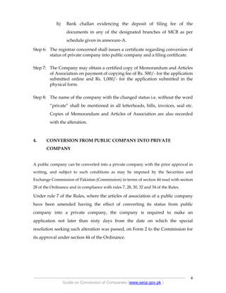 .
----------------------------------------------------------------------------------------------------------------
Guide on Conversion of Companies (www.secp.gov.pk )
4
h) Bank challan evidencing the deposit of filing fee of the
documents in any of the designated branches of MCB as per
schedule given in annexure-A.
Step 6: The registrar concerned shall issues a certificate regarding conversion of
status of private company into public company and a filing certificate.
Step 7: The Company may obtain a certified copy of Memorandum and Articles
of Association on payment of copying fee of Rs. 500/- for the application
submitted online and Rs. 1,000/- for the application submitted in the
physical form.
Step 8: The name of the company with the changed status i.e. without the word
“private” shall be mentioned in all letterheads, bills, invoices, seal etc.
Copies of Memorandum and Articles of Association are also recorded
with the alteration.
4. CONVERSION FROM PUBLIC COMPANY INTO PRIVATE
COMPANY
A public company can be converted into a private company with the prior approval in
writing, and subject to such conditions as may be imposed by the Securities and
Exchange Commission of Pakistan (Commission) in terms of section 44 read with section
28 of the Ordinance and in compliance with rules 7, 28, 30, 32 and 34 of the Rules.
Under rule 7 of the Rules, where the articles of association of a public company
have been amended having the effect of converting its status from public
company into a private company, the company is required to make an
application not later than sixty days from the date on which the special
resolution seeking such alteration was passed, on Form 2 to the Commission for
its approval under section 44 of the Ordinance.
 