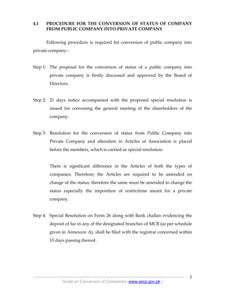 .
----------------------------------------------------------------------------------------------------------------
Guide on Conversion of Companies (www.secp.gov.pk )
5
4.1 PROCEDURE FOR THE CONVERSION OF STATUS OF COMPANY
FROM PUBLIC COMPANY INTO PRIVATE COMPANY
Following procedure is required for conversion of public company into
private company:-
Step 1: The proposal for the conversion of status of a public company into
private company is firstly discussed and approved by the Board of
Directors.
Step 2: 21 days notice accompanied with the proposed special resolution is
issued for convening the general meeting of the shareholders of the
company.
Step 3: Resolution for the conversion of status from Public Company into
Private Company and alteration in Articles of Association is placed
before the members, which is carried as special resolution.
There is significant difference in the Articles of both the types of
companies. Therefore; the Articles are required to be amended on
change of the status; therefore the same must be amended to change the
status especially the imposition of restrictions meant for a private
company.
Step 4: Special Resolution on Form 26 along with Bank challan evidencing the
deposit of fee in any of the designated branches of MCB (as per schedule
given in Annexure A), shall be filed with the registrar concerned within
15 days passing thereof.
 