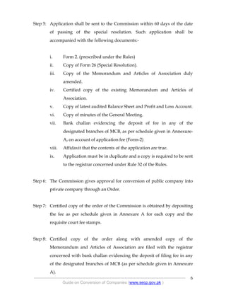 .
----------------------------------------------------------------------------------------------------------------
Guide on Conversion of Companies (www.secp.gov.pk )
6
Step 5: Application shall be sent to the Commission within 60 days of the date
of passing of the special resolution. Such application shall be
accompanied with the following documents:-
i. Form 2. (prescribed under the Rules)
ii. Copy of Form 26 (Special Resolution).
iii. Copy of the Memorandum and Articles of Association duly
amended.
iv. Certified copy of the existing Memorandum and Articles of
Association.
v. Copy of latest audited Balance Sheet and Profit and Loss Account.
vi. Copy of minutes of the General Meeting.
vii. Bank challan evidencing the deposit of fee in any of the
designated branches of MCB, as per schedule given in Annexure-
A, on account of application fee (Form-2)
viii. Affidavit that the contents of the application are true.
ix. Application must be in duplicate and a copy is required to be sent
to the registrar concerned under Rule 32 of the Rules.
Step 6: The Commission gives approval for conversion of public company into
private company through an Order.
Step 7: Certified copy of the order of the Commission is obtained by depositing
the fee as per schedule given in Annexure A for each copy and the
requisite court fee stamps.
Step 8: Certified copy of the order along with amended copy of the
Memorandum and Articles of Association are filed with the registrar
concerned with bank challan evidencing the deposit of filing fee in any
of the designated branches of MCB (as per schedule given in Annexure
A).
 