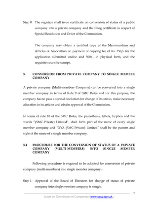 .
----------------------------------------------------------------------------------------------------------------
Guide on Conversion of Companies (www.secp.gov.pk )
7
Step 9: The registrar shall issue certificate on conversion of status of a public
company into a private company and the filing certificate in respect of
Special Resolution and Order of the Commission.
The company may obtain a certified copy of the Memorandum and
Articles of Association on payment of copying fee of Rs. 250/- for the
application submitted online and 500/- in physical form, and the
requisite court fee stamps.
5. CONVERSION FROM PRIVATE COMPANY TO SINGLE MEMBER
COMPANY
A private company (Multi-members Company) can be converted into a single
member company in terms of Rule 9 of SMC Rules and for this purpose, the
company has to pass a special resolution for change of its status, make necessary
alteration in its articles and obtain approval of the Commission.
In terms of rule 10 of the SMC Rules, the parenthesis, letters, hyphen and the
words “(SMC-Private) Limited”, shall form part of the name of every single
member company and “XYZ (SMC-Private) Limited” shall be the pattern and
style of the name of a single member company.
5.1 PROCEDURE FOR THE CONVERSION OF STATUS OF A PRIVATE
COMPANY (MULTI-MEMBERS) INTO SINGLE MEMBER
COMPANY
Following procedure is required to be adopted for conversion of private
company (multi-members) into single member company:-
Step 1: Approval of the Board of Directors for change of status of private
company into single member company is sought.
 