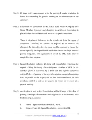 .
----------------------------------------------------------------------------------------------------------------
Guide on Conversion of Companies (www.secp.gov.pk )
8
Step 2: 21 days notice accompanied with the proposed special resolution is
issued for convening the general meeting of the shareholders of the
company.
Step 3: Resolution for conversion of the status from Private Company into
Single Member Company and alteration in Articles of Association is
placed before the members which is carried as special resolution.
There is significant difference in the Articles of both the types of
companies. Therefore; the Articles are required to be amended on
change of the status; therefore the same must be amended to change the
status especially the imposition of restrictions meant for single member
private companies. The regulations in S-8 of the SMC Rules may be
adopted for this purpose.
Step 4: Special Resolution on Form - 26 along with bank challan evidencing the
deposit of filing fee in any of the designated branches of MCB (as per
schedule given in Annexure-A), is filed with the registrar concerned
within 15 days of passing of the special resolution. A special resolution
is to be passed by the majority of not less than three-fourth, of such
members entitled to vote as are present in person or by proxy at a
general meeting.
Step 5: Application is sent to the Commission within 30 days of the date of
passing of the special resolution. Such application is accompanied with
the following documents:-
i. Form S - 4 prescribed under the SMC Rules.
ii. Copy of Form - 26 (Special Resolution) – see section 172.
 
