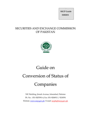 `
SECP Guide
SERIES
SECURITIES AND EXCHANGE COMMISSION
OF PAKISTAN
Guide on
Conversion of Status of
Companies
NIC Building, Jinnah Avenue, Islamabad, Pakistan
Ph. No. : 051-9207091-4, Fax: 051-9204915 / 9218591
Website: www.secp.gov.pk E-mail: secphq@secp.gov.pk
 