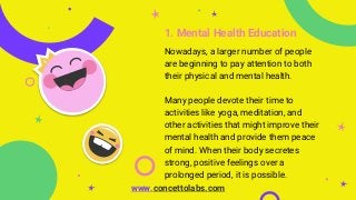 1. Mental Health Education
Nowadays, a larger number of people
are beginning to pay attention to both
their physical and mental health.
Many people devote their time to
activities like yoga, meditation, and
other activities that might improve their
mental health and provide them peace
of mind. When their body secretes
strong, positive feelings over a
prolonged period, it is possible.
www.concettolabs.com
 