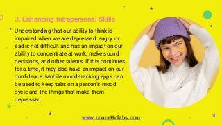 3. Enhancing Intrapersonal Skills
Understanding that our ability to think is
impaired when we are depressed, angry, or
sad is not difficult and has an impact on our
ability to concentrate at work, make sound
decisions, and other talents. If this continues
for a time, it may also have an impact on our
confidence. Mobile mood-tracking apps can
be used to keep tabs on a person’s mood
cycle and the things that make them
depressed.
www.concettolabs.com
 