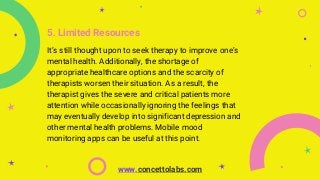 5. Limited Resources
It’s still thought upon to seek therapy to improve one’s
mental health. Additionally, the shortage of
appropriate healthcare options and the scarcity of
therapists worsen their situation. As a result, the
therapist gives the severe and critical patients more
attention while occasionally ignoring the feelings that
may eventually develop into significant depression and
other mental health problems. Mobile mood
monitoring apps can be useful at this point.
www.concettolabs.com
 